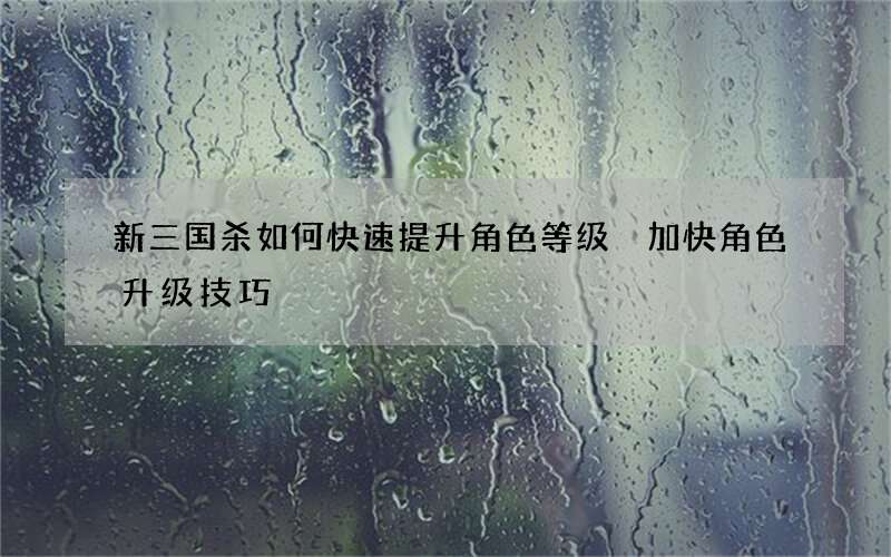 新三国杀如何快速提升角色等级 加快角色升级技巧